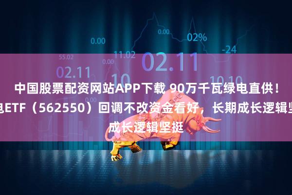 中国股票配资网站APP下载 90万千瓦绿电直供！绿电ETF（562550）回调不改资金看好，长期成长逻辑坚挺