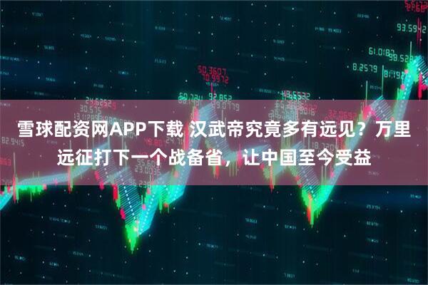 雪球配资网APP下载 汉武帝究竟多有远见？万里远征打下一个战备省，让中国至今受益