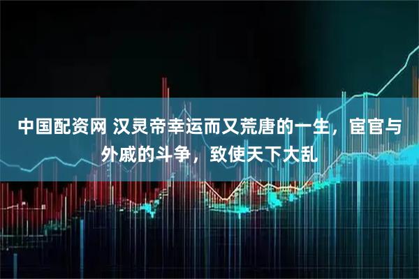 中国配资网 汉灵帝幸运而又荒唐的一生，宦官与外戚的斗争，致使天下大乱