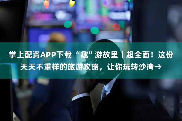 掌上配资APP下载 “趣”游故里丨超全面！这份天天不重样的旅游攻略，让你玩转沙湾→