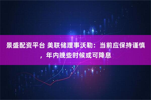 景盛配资平台 美联储理事沃勒：当前应保持谨慎，年内晚些时候或可降息