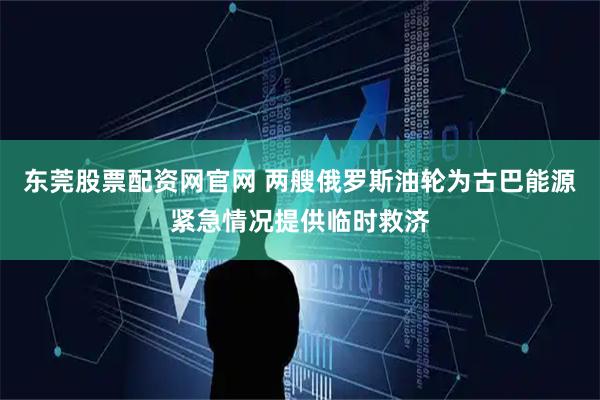 东莞股票配资网官网 两艘俄罗斯油轮为古巴能源紧急情况提供临时救济