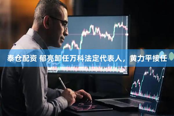 泰仓配资 郁亮卸任万科法定代表人，黄力平接任