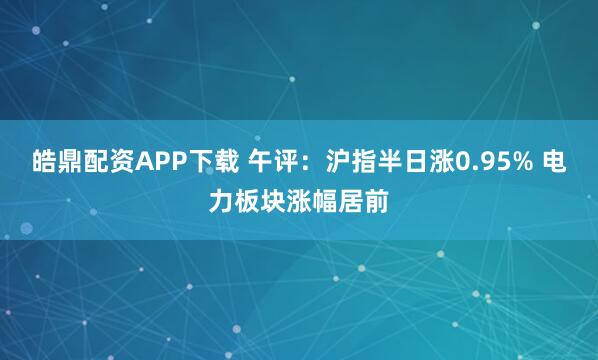皓鼎配资APP下载 午评：沪指半日涨0.95% 电力板块涨幅居前