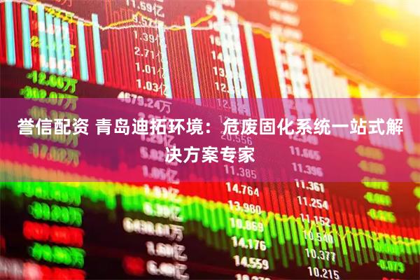 誉信配资 青岛迪拓环境：危废固化系统一站式解决方案专家