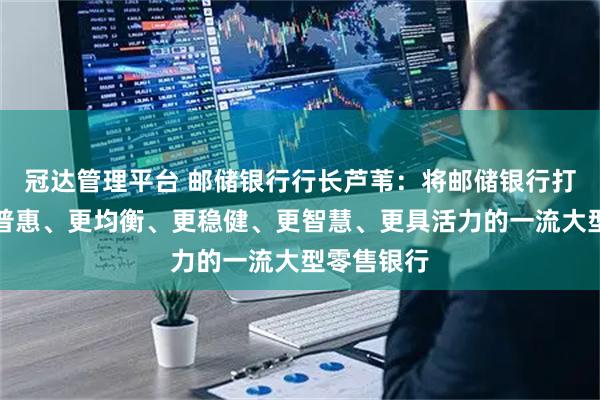 冠达管理平台 邮储银行行长芦苇：将邮储银行打造成为更普惠、更均衡、更稳健、更智慧、更具活力的一流大型零售银行