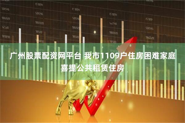 广州股票配资网平台 我市1109户住房困难家庭喜提公共租赁住房