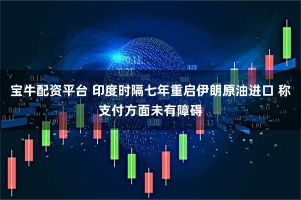宝牛配资平台 印度时隔七年重启伊朗原油进口 称支付方面未有障碍