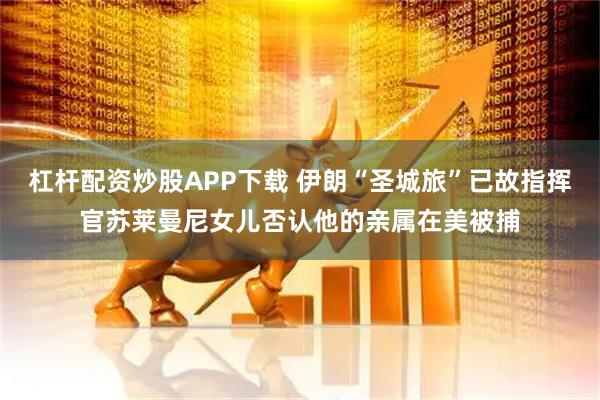杠杆配资炒股APP下载 伊朗“圣城旅”已故指挥官苏莱曼尼女儿否认他的亲属在美被捕