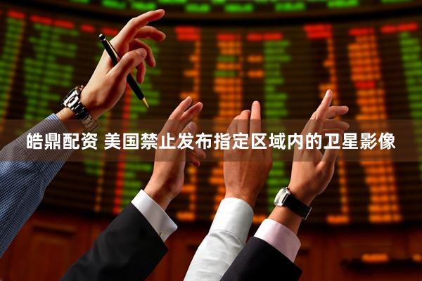 皓鼎配资 美国禁止发布指定区域内的卫星影像