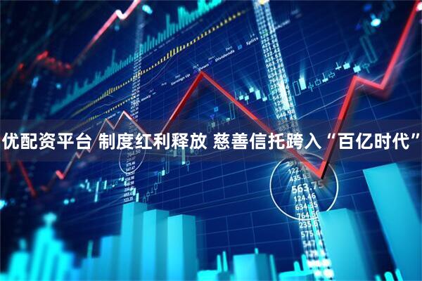 优配资平台 制度红利释放 慈善信托跨入“百亿时代”