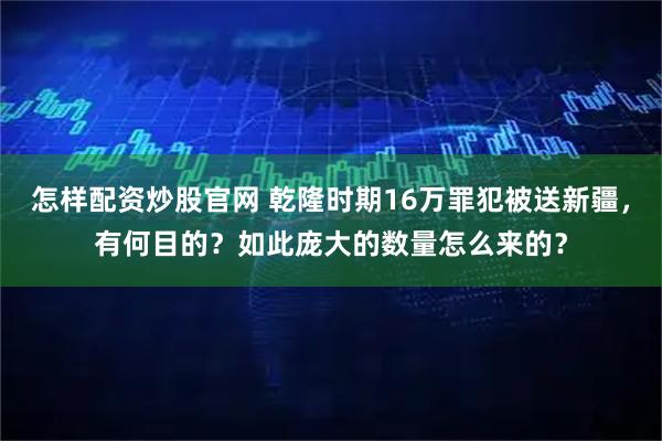 怎样配资炒股官网 乾隆时期16万罪犯被送新疆，有何目的？如此庞大的数量怎么来的？