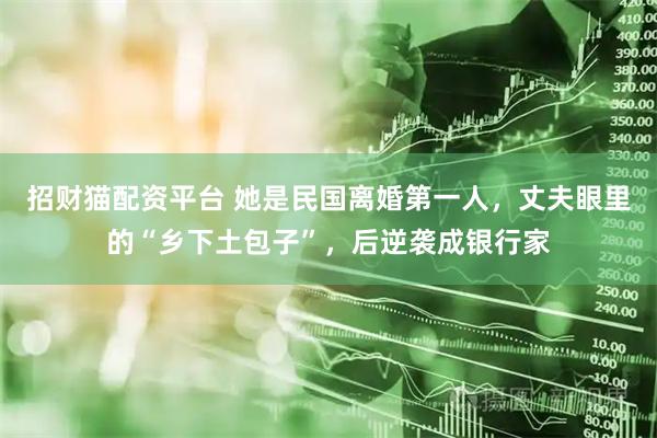 招财猫配资平台 她是民国离婚第一人，丈夫眼里的“乡下土包子”，后逆袭成银行家