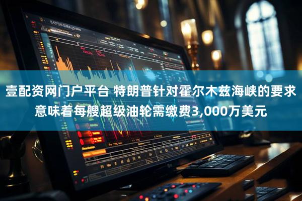壹配资网门户平台 特朗普针对霍尔木兹海峡的要求意味着每艘超级油轮需缴费3,000万美元