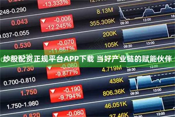 炒股配资正规平台APP下载 当好产业链的赋能伙伴
